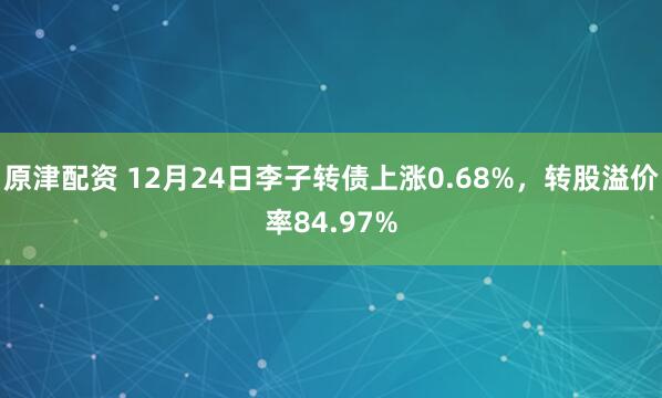 原津配资 12月24日李子转债上涨0.68%,转股溢价率84.97%