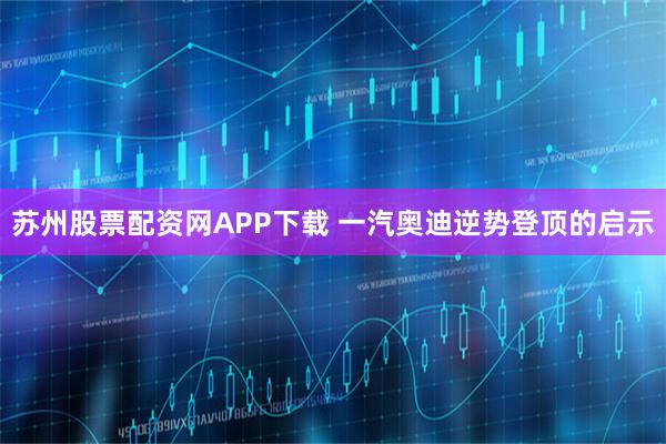 苏州股票配资网APP下载 一汽奥迪逆势登顶的启示