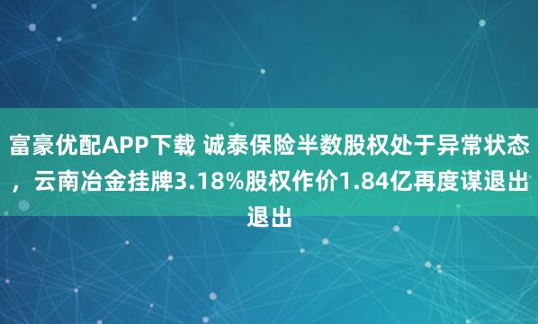 富豪优配APP下载 诚泰保险半数股权处于异常状态，云南冶金挂牌3.18%股权作价1.84亿再度谋退出