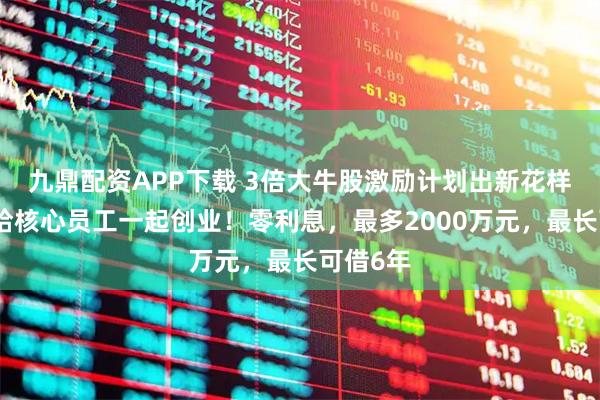 九鼎配资APP下载 3倍大牛股激励计划出新花样，借钱给核心员工一起创业！零利息，最多2000万元，最长可借6年