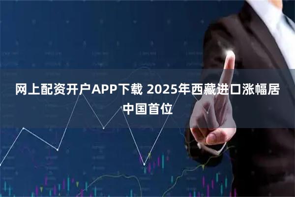 网上配资开户APP下载 2025年西藏进口涨幅居中国首位