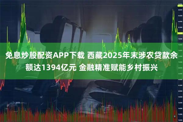 免息炒股配资APP下载 西藏2025年末涉农贷款余额达1394亿元 金融精准赋能乡村振兴