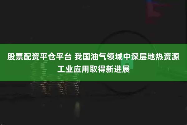 股票配资平仓平台 我国油气领域中深层地热资源工业应用取得新进展