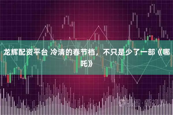 龙辉配资平台 冷清的春节档，不只是少了一部《哪吒》