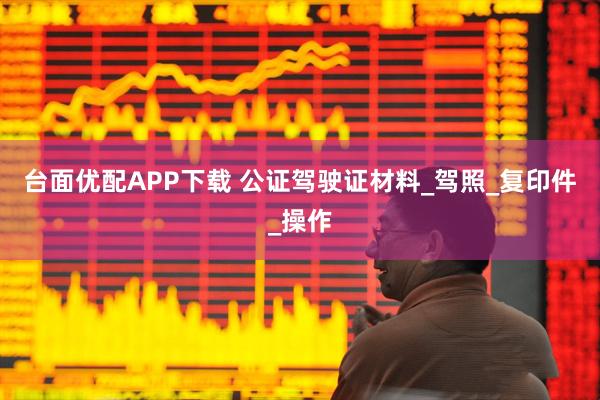 台面优配APP下载 公证驾驶证材料_驾照_复印件_操作