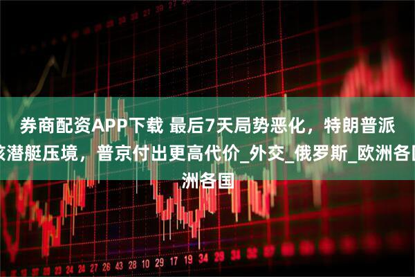 券商配资APP下载 最后7天局势恶化，特朗普派核潜艇压境，普京付出更高代价_外交_俄罗斯_欧洲各国