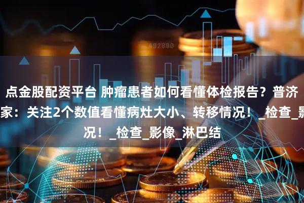 点金股配资平台 肿瘤患者如何看懂体检报告？普济中医肿瘤专家：关注2个数值看懂病灶大小、转移情况！_检查_影像_淋巴结