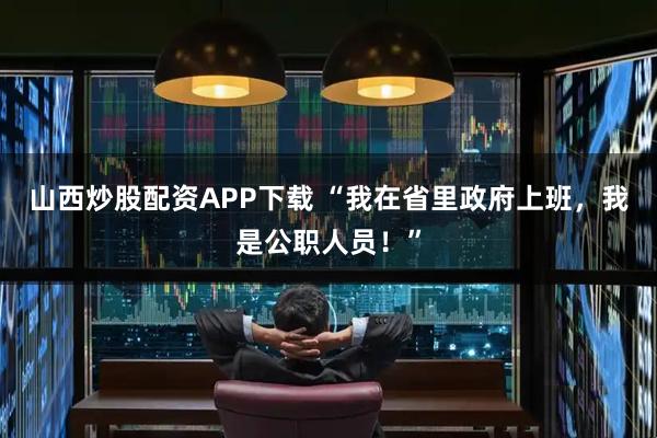 山西炒股配资APP下载 “我在省里政府上班，我是公职人员！”