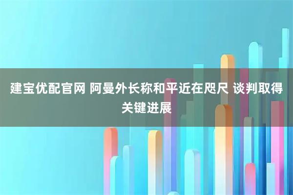 建宝优配官网 阿曼外长称和平近在咫尺 谈判取得关键进展