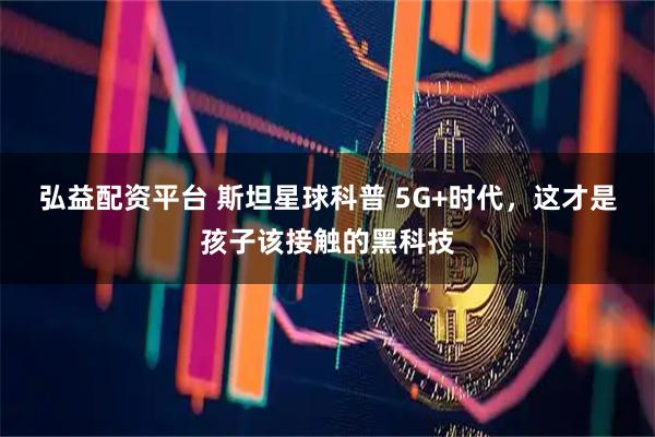 弘益配资平台 斯坦星球科普 5G+时代，这才是孩子该接触的黑科技