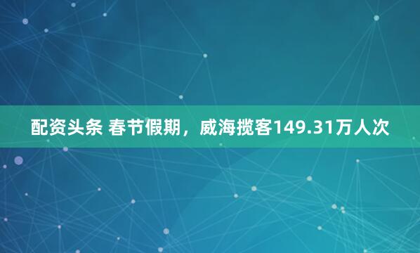 配资头条 春节假期,威海揽客149.31万人次