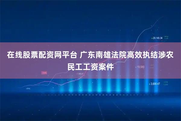 在线股票配资网平台 广东南雄法院高效执结涉农民工工资案件