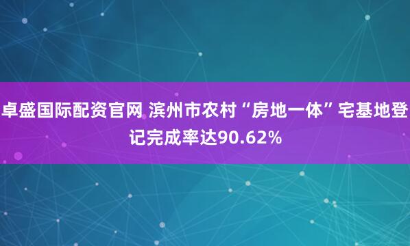 卓盛国际配资官网 滨州市农村“房地一体”宅基地登记完成率达90.62%
